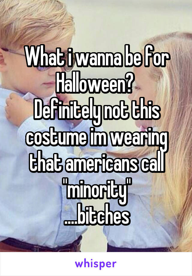 What i wanna be for Halloween? 
Definitely not this costume im wearing that americans call "minority"
....bitches