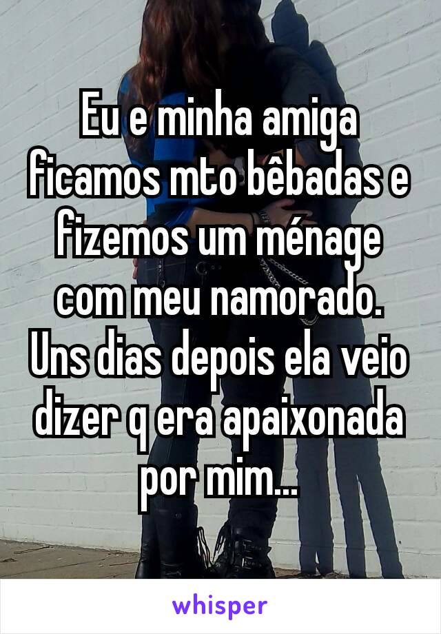 Eu e minha amiga ficamos mto bêbadas e fizemos um ménage com meu namorado. Uns dias depois ela veio dizer q era apaixonada por mim...