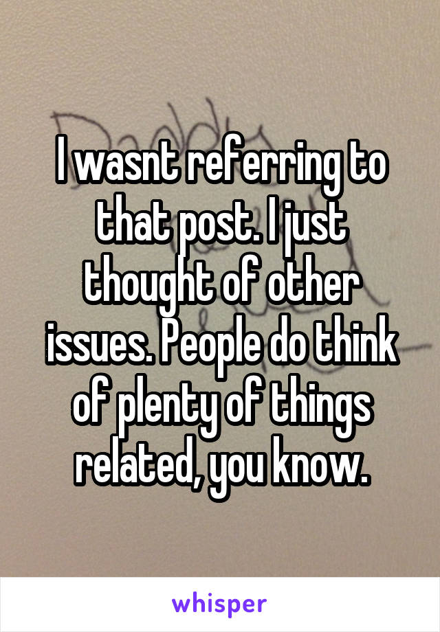 I wasnt referring to that post. I just thought of other issues. People do think of plenty of things related, you know.