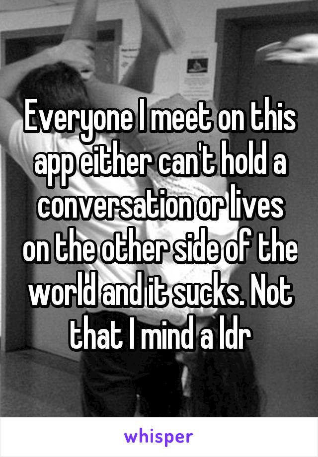 Everyone I meet on this app either can't hold a conversation or lives on the other side of the world and it sucks. Not that I mind a ldr