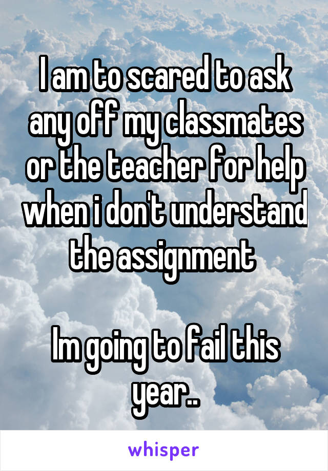 I am to scared to ask any off my classmates or the teacher for help when i don't understand the assignment 

Im going to fail this year..