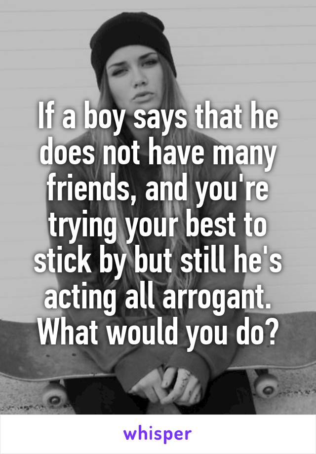 If a boy says that he does not have many friends, and you're trying your best to stick by but still he's acting all arrogant. What would you do?