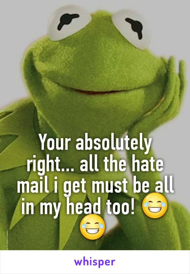 Your absolutely right... all the hate mail i get must be all in my head too! 😂😂 
