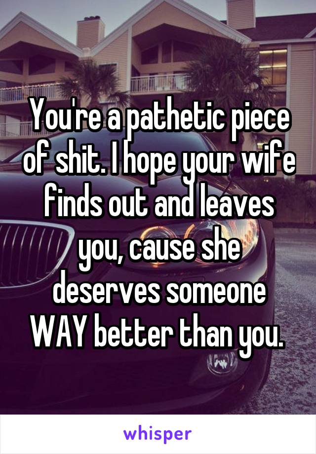 You're a pathetic piece of shit. I hope your wife finds out and leaves you, cause she deserves someone WAY better than you. 