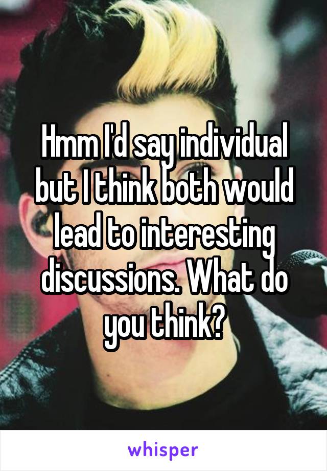 Hmm I'd say individual but I think both would lead to interesting discussions. What do you think?