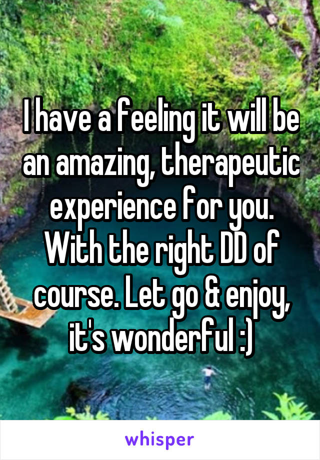 I have a feeling it will be an amazing, therapeutic experience for you. With the right DD of course. Let go & enjoy, it's wonderful :)