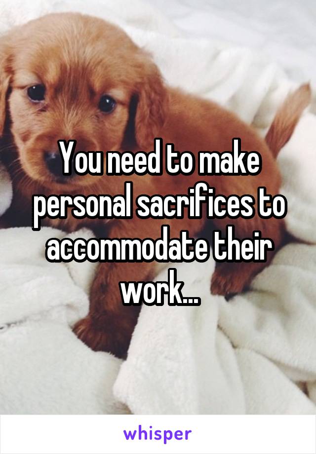You need to make personal sacrifices to accommodate their work...