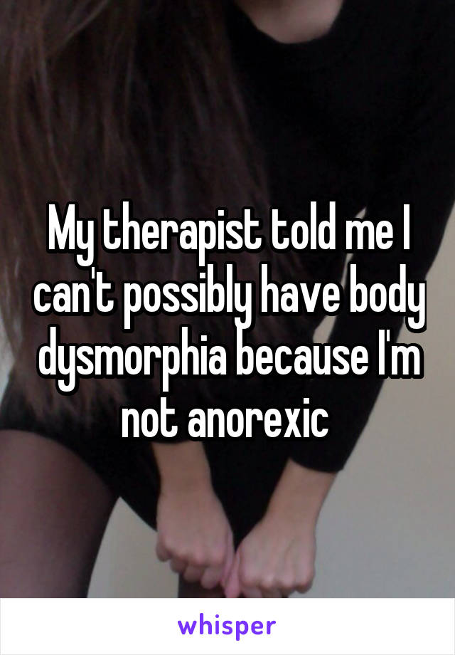 My therapist told me I can't possibly have body dysmorphia because I'm not anorexic 