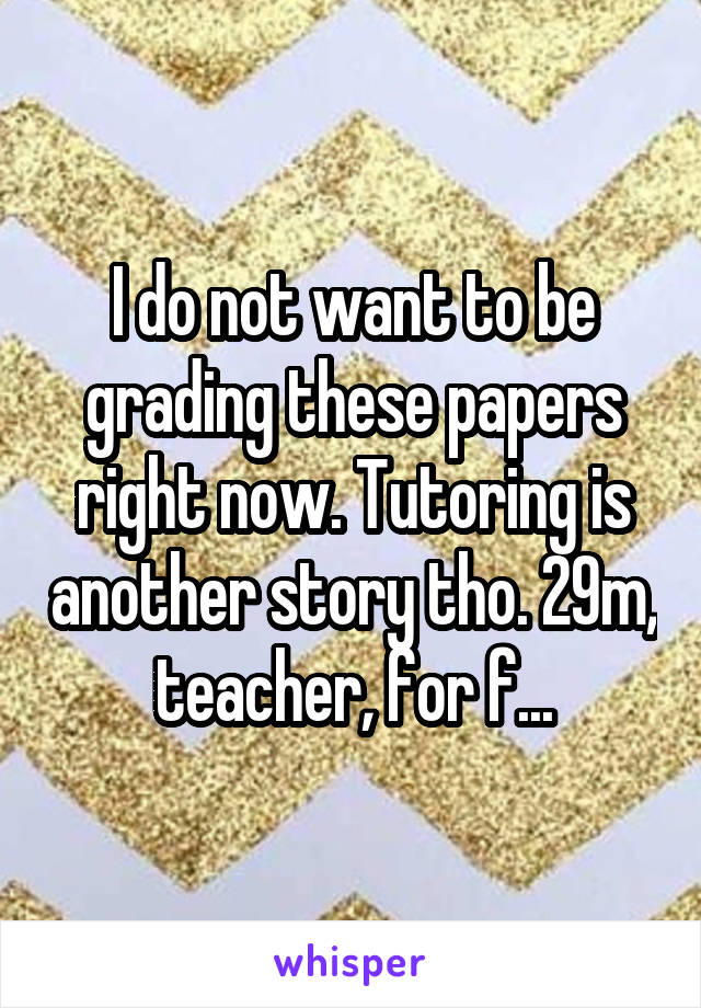 I do not want to be grading these papers right now. Tutoring is another story tho. 29m, teacher, for f...