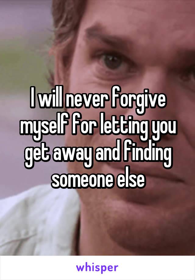 I will never forgive myself for letting you get away and finding someone else