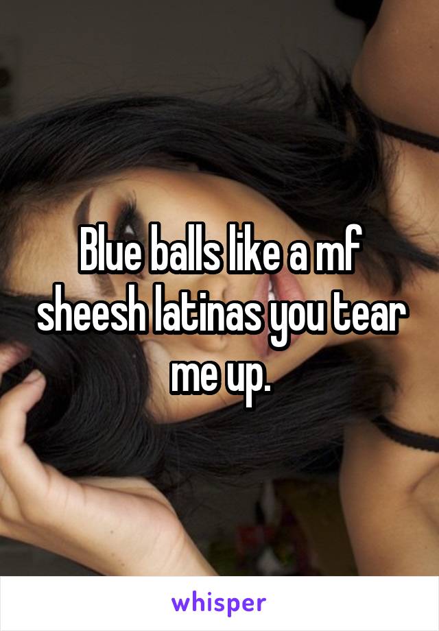 Blue balls like a mf sheesh latinas you tear me up.