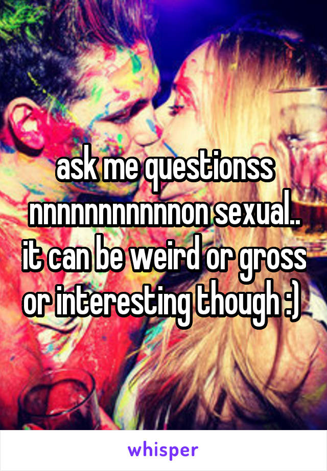 ask me questionss nnnnnnnnnnnon sexual.. it can be weird or gross or interesting though :) 