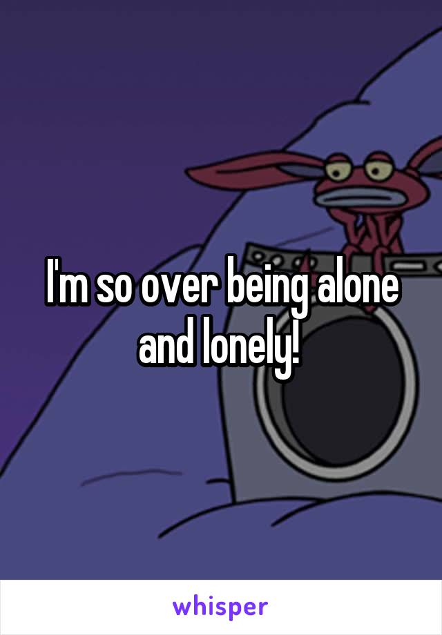 I'm so over being alone and lonely! 