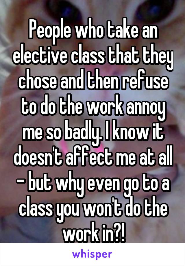 People who take an elective class that they chose and then refuse to do the work annoy me so badly. I know it doesn't affect me at all - but why even go to a class you won't do the work in?!