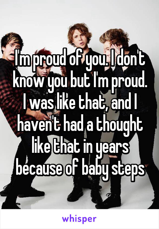 I'm proud of you. I don't know you but I'm proud. I was like that, and I haven't had a thought like that in years because of baby steps