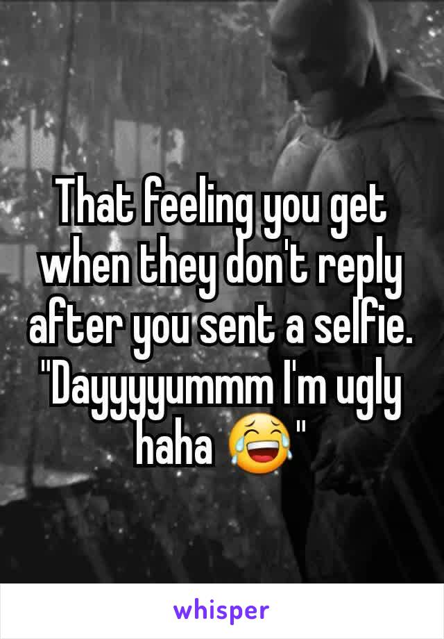 That feeling you get when they don't reply after you sent a selfie. "Dayyyyummm I'm ugly haha 😂"