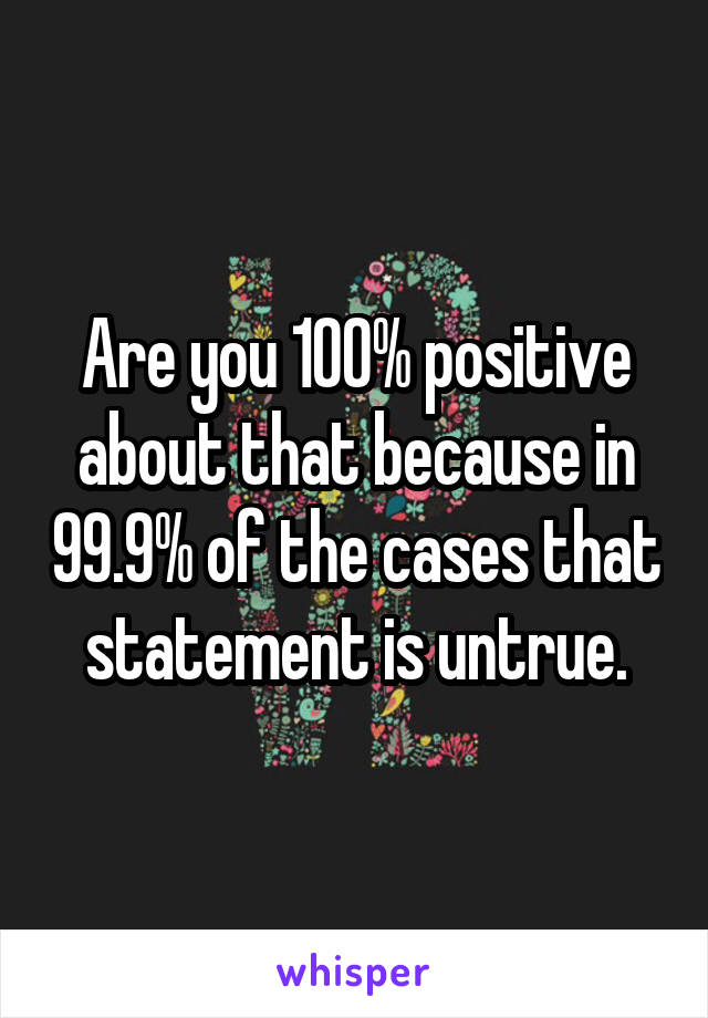 Are you 100% positive about that because in 99.9% of the cases that statement is untrue.