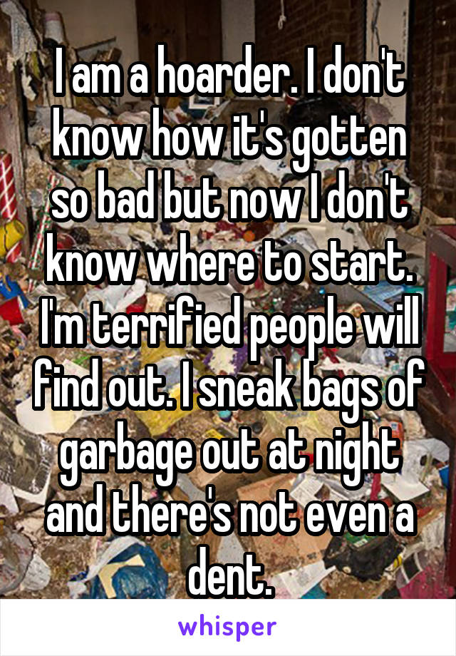 I am a hoarder. I don't know how it's gotten so bad but now I don't know where to start. I'm terrified people will find out. I sneak bags of garbage out at night and there's not even a dent.