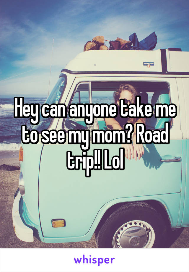 Hey can anyone take me to see my mom? Road trip!! Lol