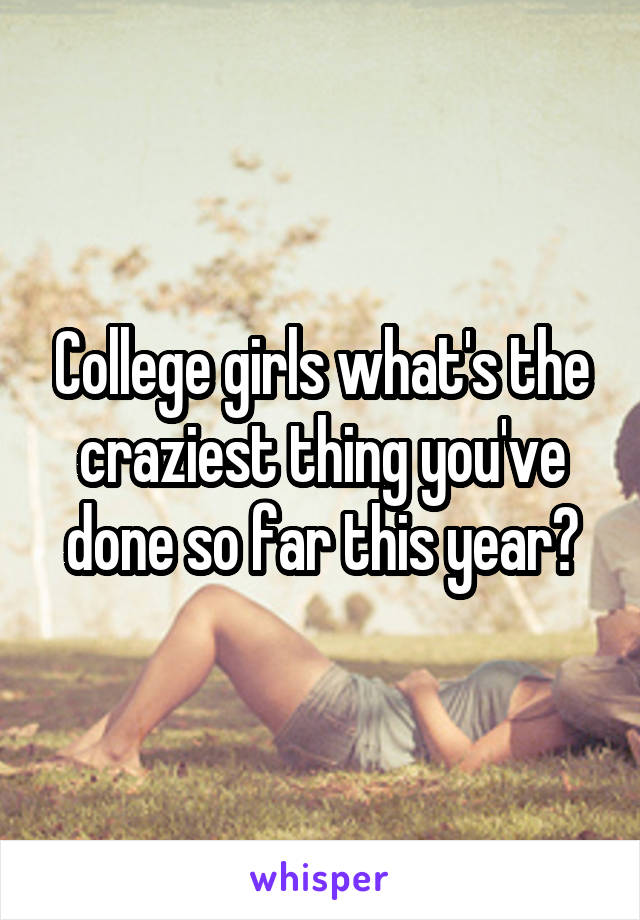 College girls what's the craziest thing you've done so far this year?