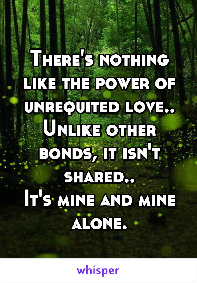 There's nothing like the power of unrequited love..
Unlike other bonds, it isn't shared..
It's mine and mine alone.