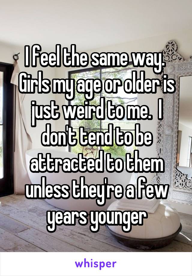 I feel the same way.  Girls my age or older is just weird to me.  I don't tend to be attracted to them unless they're a few years younger