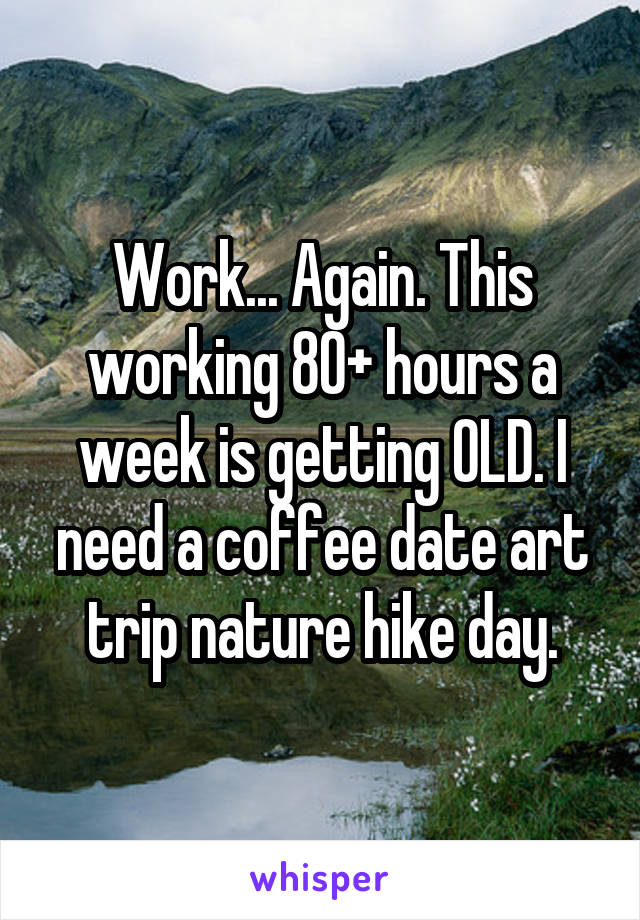 Work... Again. This working 80+ hours a week is getting OLD. I need a coffee date art trip nature hike day.