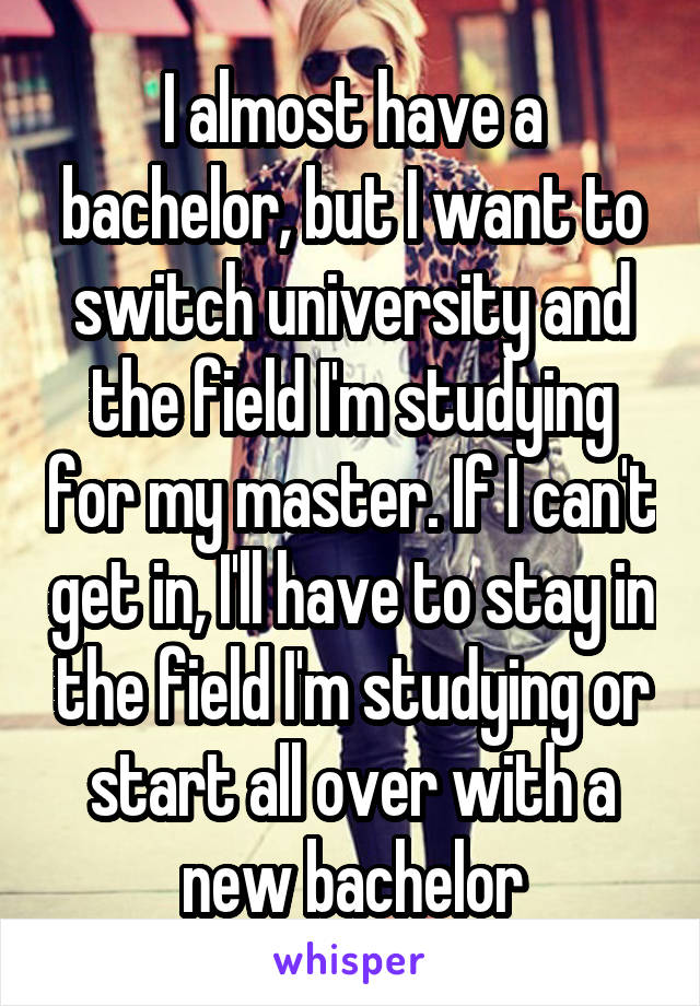 I almost have a bachelor, but I want to switch university and the field I'm studying for my master. If I can't get in, I'll have to stay in the field I'm studying or start all over with a new bachelor