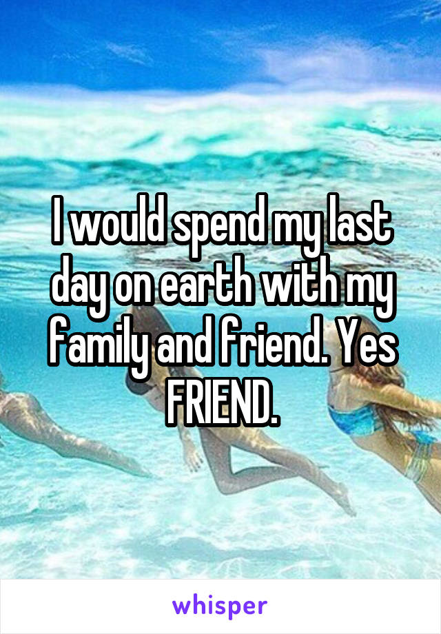 I would spend my last day on earth with my family and friend. Yes FRIEND.