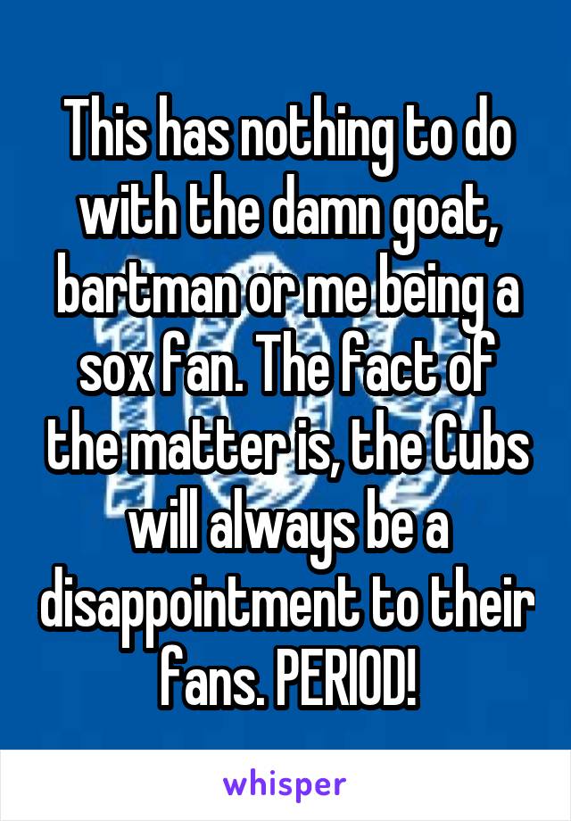 This has nothing to do with the damn goat, bartman or me being a sox fan. The fact of the matter is, the Cubs will always be a disappointment to their fans. PERIOD!