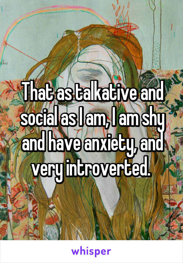 That as talkative and social as I am, I am shy and have anxiety, and very introverted. 