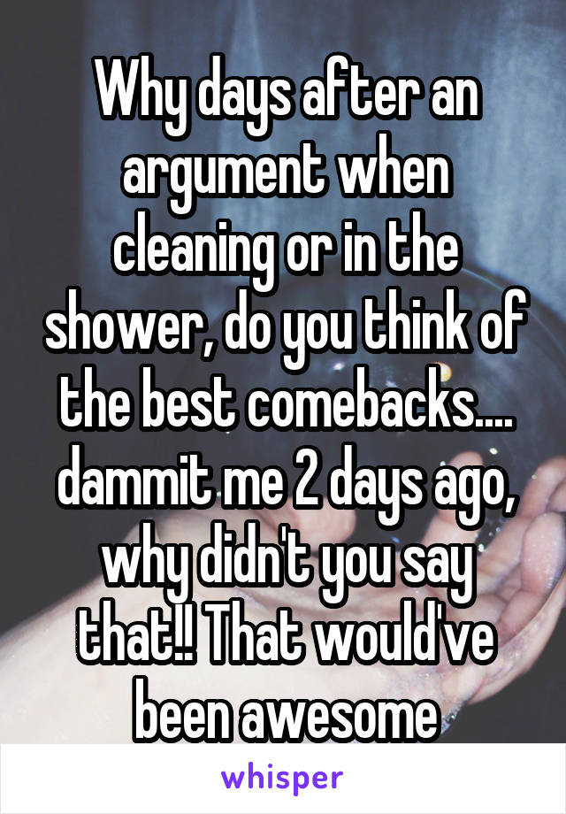 Why days after an argument when cleaning or in the shower, do you think of the best comebacks.... dammit me 2 days ago, why didn't you say that!! That would've been awesome