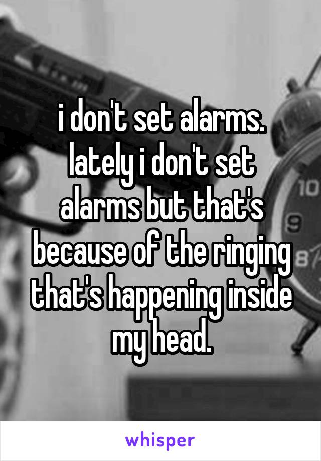 i don't set alarms.
lately i don't set alarms but that's because of the ringing that's happening inside my head.