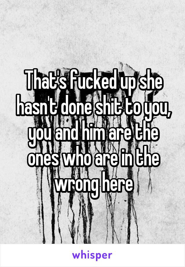 That's fucked up she hasn't done shit to you, you and him are the ones who are in the wrong here