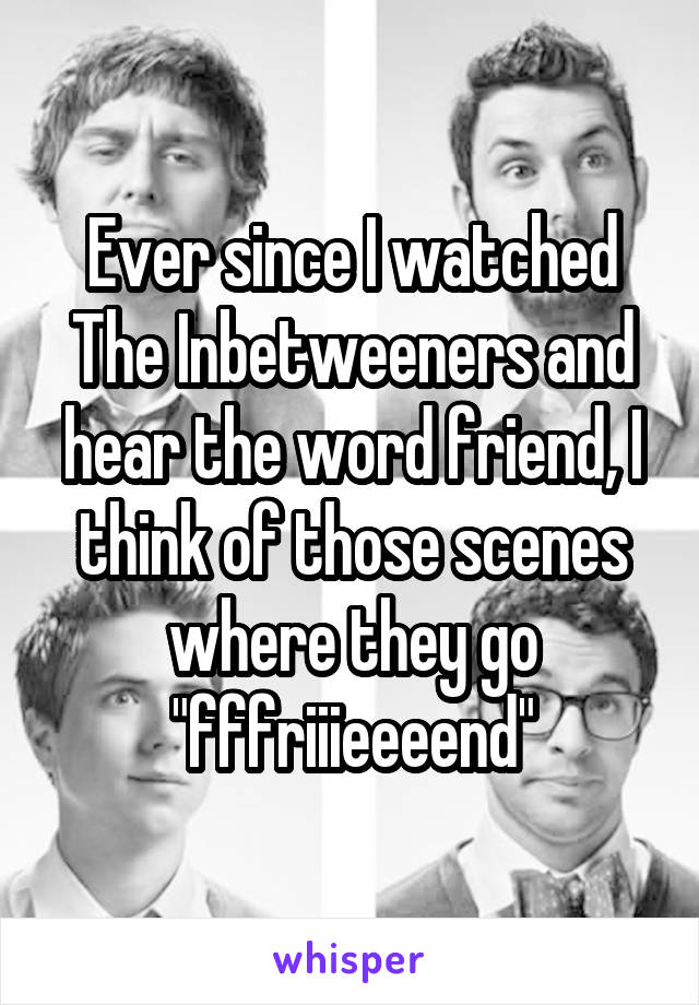 Ever since I watched The Inbetweeners and hear the word friend, I think of those scenes where they go "fffriiieeeend"