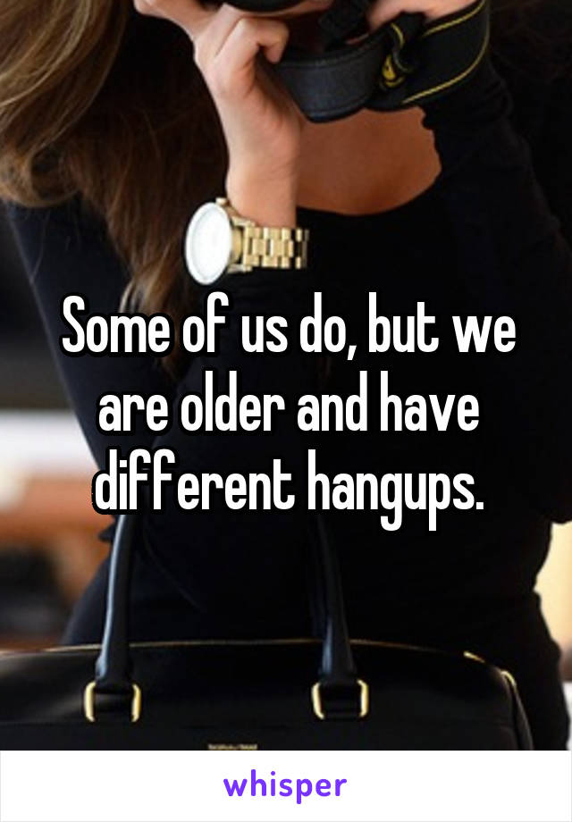 Some of us do, but we are older and have different hangups.