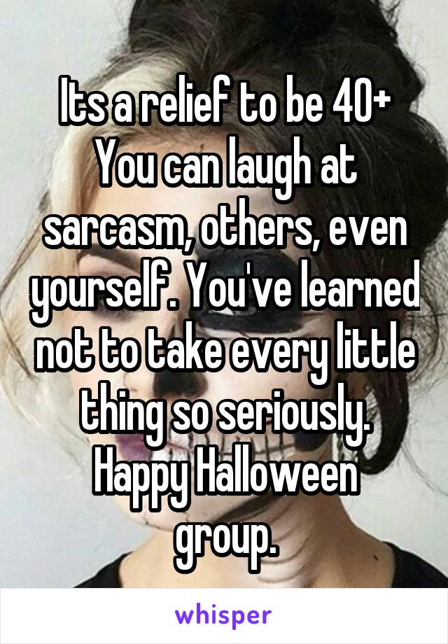 Its a relief to be 40+
You can laugh at sarcasm, others, even yourself. You've learned not to take every little thing so seriously.
Happy Halloween group.