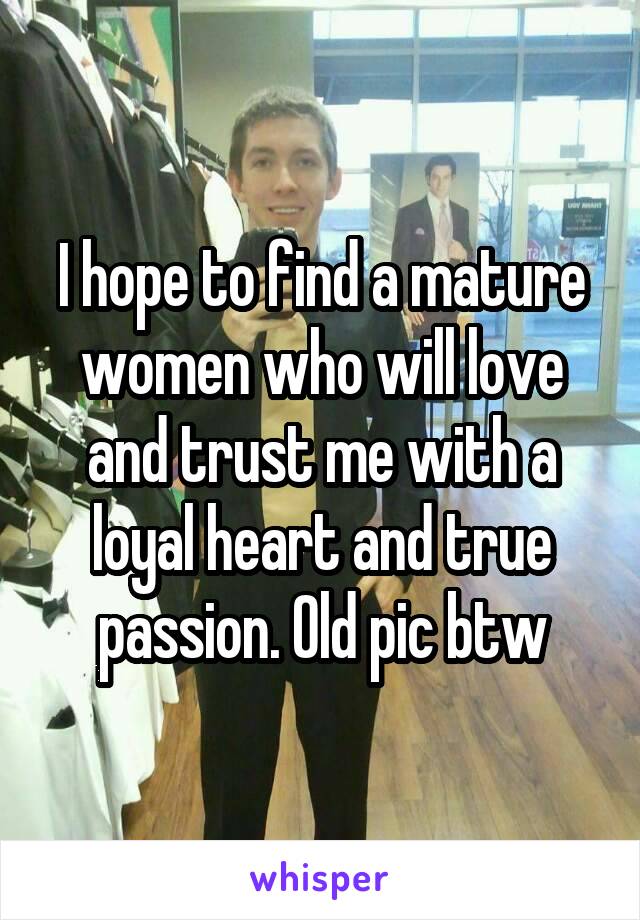 I hope to find a mature women who will love and trust me with a loyal heart and true passion. Old pic btw