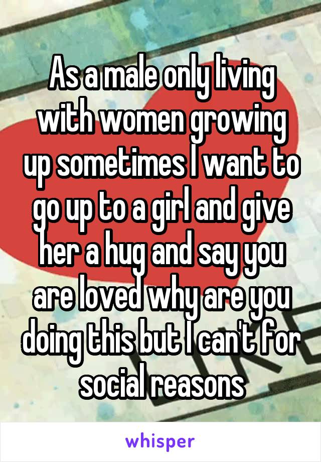 As a male only living with women growing up sometimes I want to go up to a girl and give her a hug and say you are loved why are you doing this but I can't for social reasons