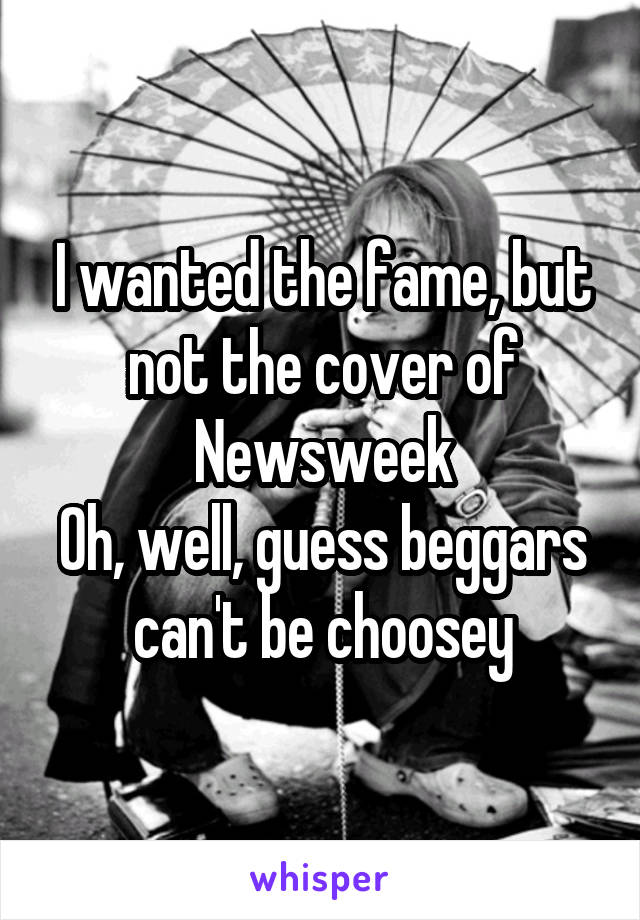 I wanted the fame, but not the cover of Newsweek
Oh, well, guess beggars can't be choosey
