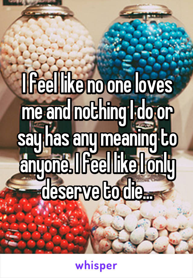 I feel like no one loves me and nothing I do or say has any meaning to anyone. I feel like I only deserve to die...