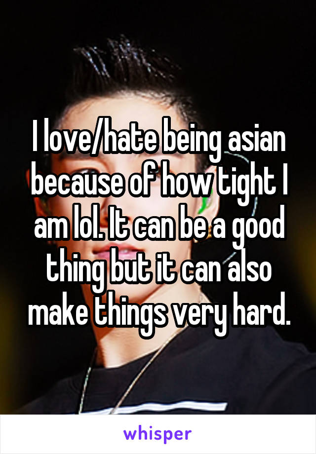 I love/hate being asian because of how tight I am lol. It can be a good thing but it can also make things very hard.