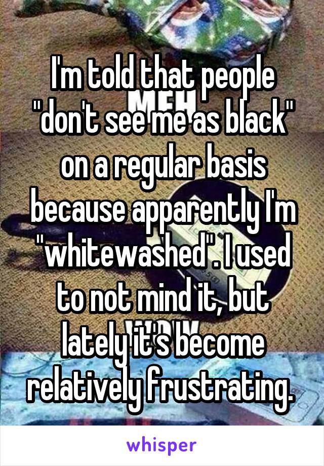 I'm told that people "don't see me as black" on a regular basis because apparently I'm "whitewashed". I used to not mind it, but lately it's become relatively frustrating. 