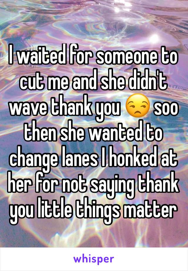 I waited for someone to cut me and she didn't wave thank you 😒 soo then she wanted to change lanes I honked at her for not saying thank you little things matter