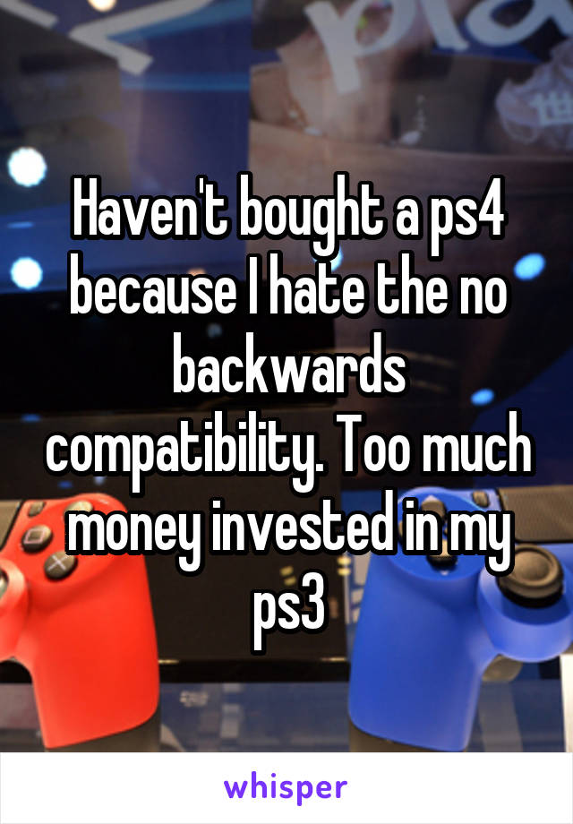 Haven't bought a ps4 because I hate the no backwards compatibility. Too much money invested in my ps3