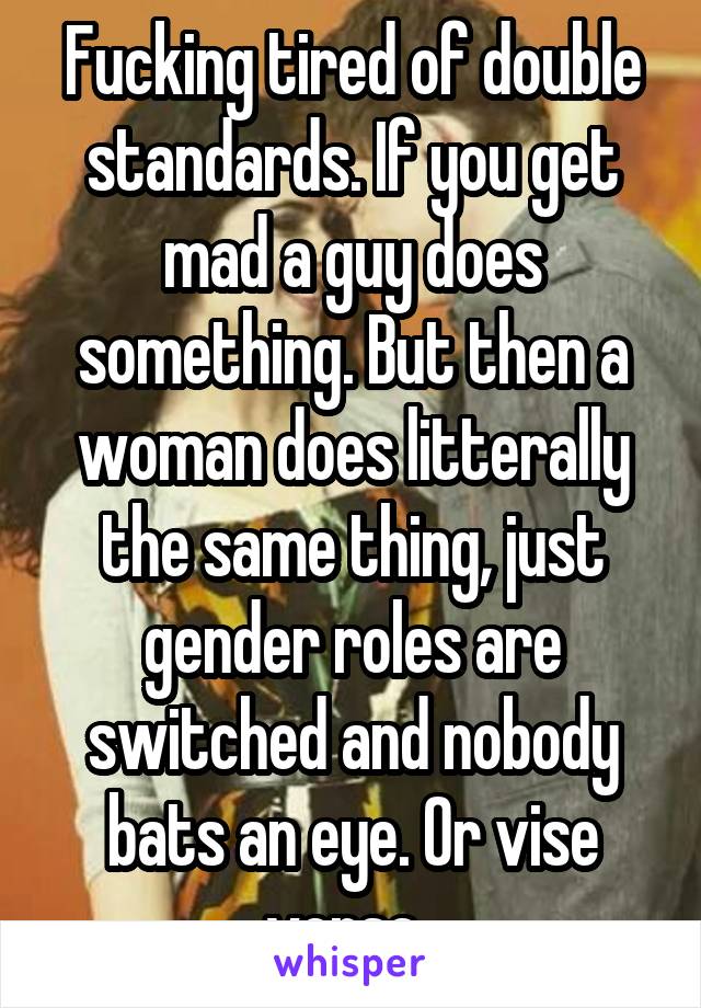 Fucking tired of double standards. If you get mad a guy does something. But then a woman does litterally the same thing, just gender roles are switched and nobody bats an eye. Or vise versa. 