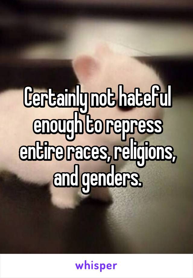 Certainly not hateful enough to repress entire races, religions, and genders.