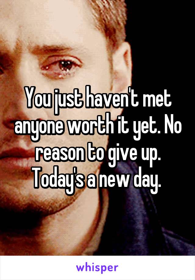 You just haven't met anyone worth it yet. No reason to give up. Today's a new day. 