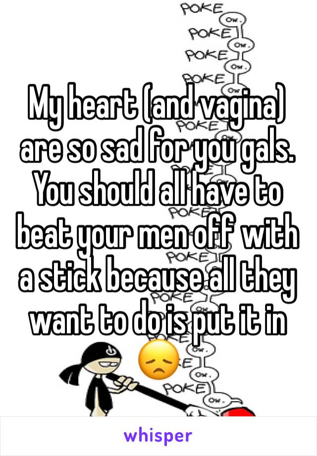 My heart (and vagina) are so sad for you gals. You should all have to beat your men off with a stick because all they want to do is put it in 😞