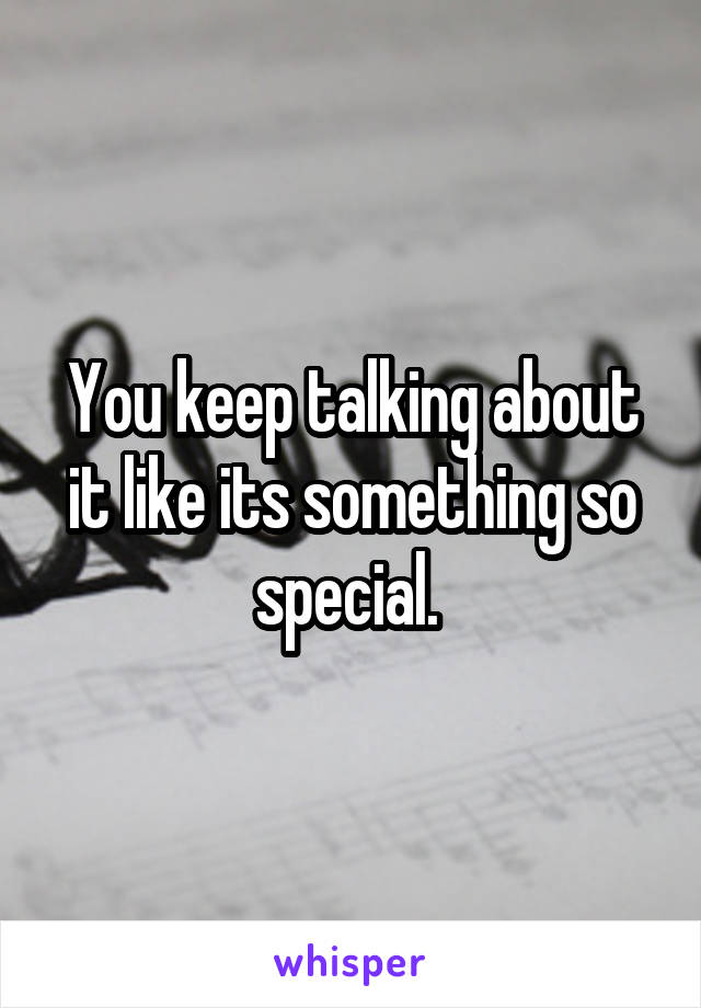 You keep talking about it like its something so special. 